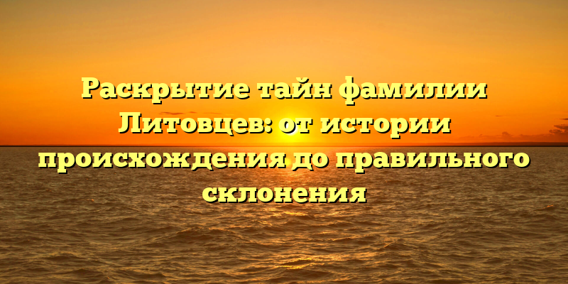 Раскрытие тайн фамилии Литовцев: от истории происхождения до правильного склонения