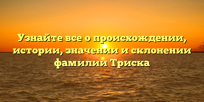 Узнайте все о происхождении, истории, значении и склонении фамилии Триска