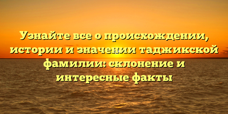 Узнайте все о происхождении, истории и значении таджикской фамилии: склонение и интересные факты