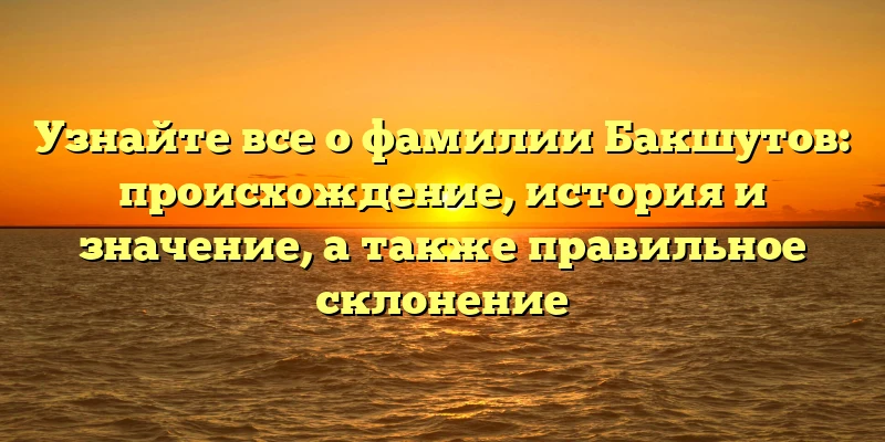 Узнайте все о фамилии Бакшутов: происхождение, история и значение, а также правильное склонение