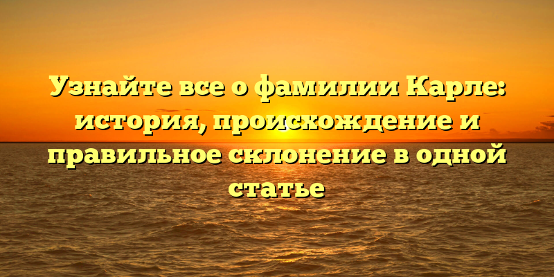 Узнайте все о фамилии Карле: история, происхождение и правильное склонение в одной статье