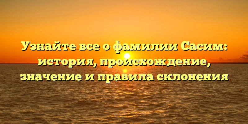 Узнайте все о фамилии Сасим: история, происхождение, значение и правила склонения