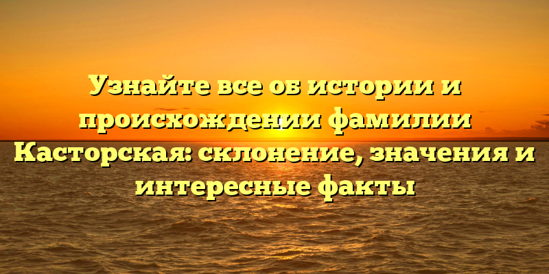 Узнайте все об истории и происхождении фамилии Касторская: склонение, значения и интересные факты