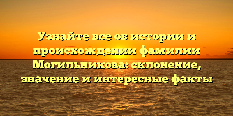 Узнайте все об истории и происхождении фамилии Могильникова: склонение, значение и интересные факты