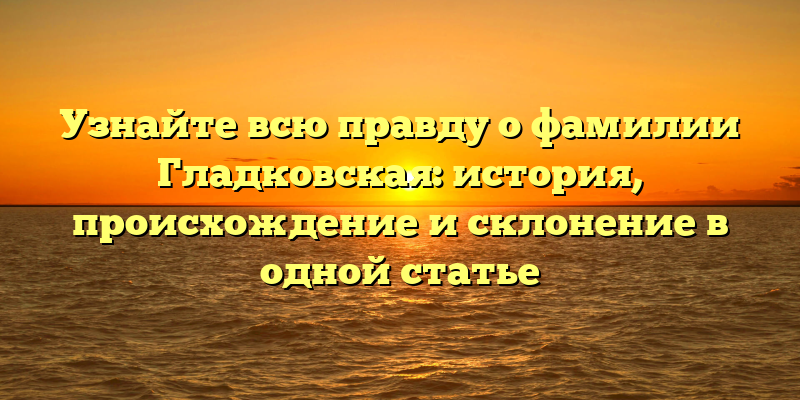 Узнайте всю правду о фамилии Гладковская: история, происхождение и склонение в одной статье
