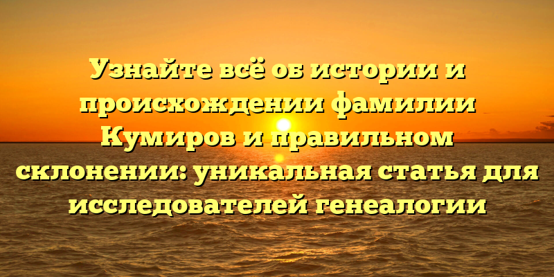 Узнайте всё об истории и происхождении фамилии Кумиров и правильном склонении: уникальная статья для исследователей генеалогии