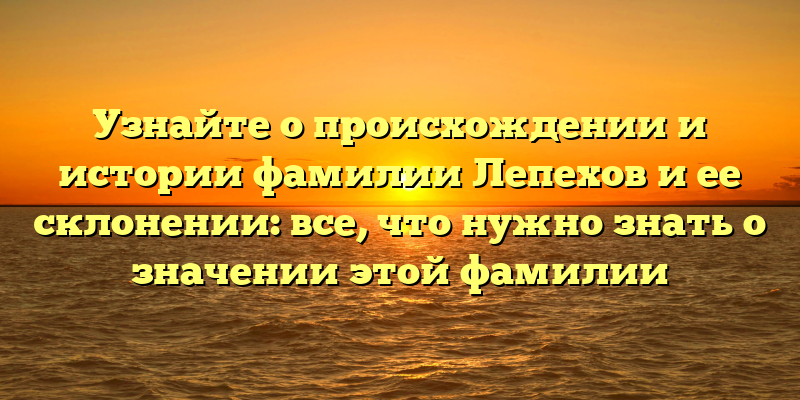 Узнайте о происхождении и истории фамилии Лепехов и ее склонении: все, что нужно знать о значении этой фамилии