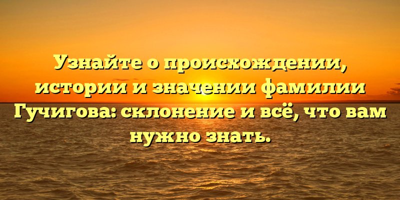 Узнайте о происхождении, истории и значении фамилии Гучигова: склонение и всё, что вам нужно знать.