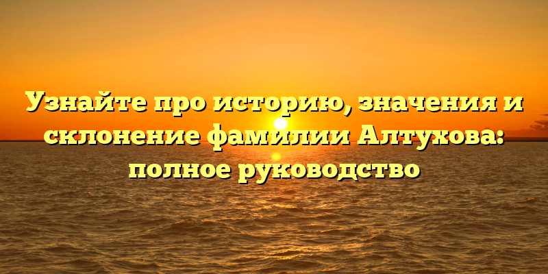 Узнайте про историю, значения и склонение фамилии Алтухова: полное руководство