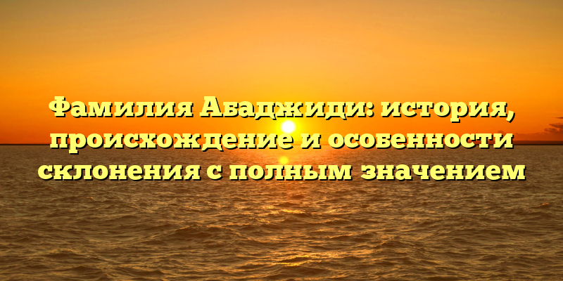 Фамилия Абаджиди: история, происхождение и особенности склонения с полным значением