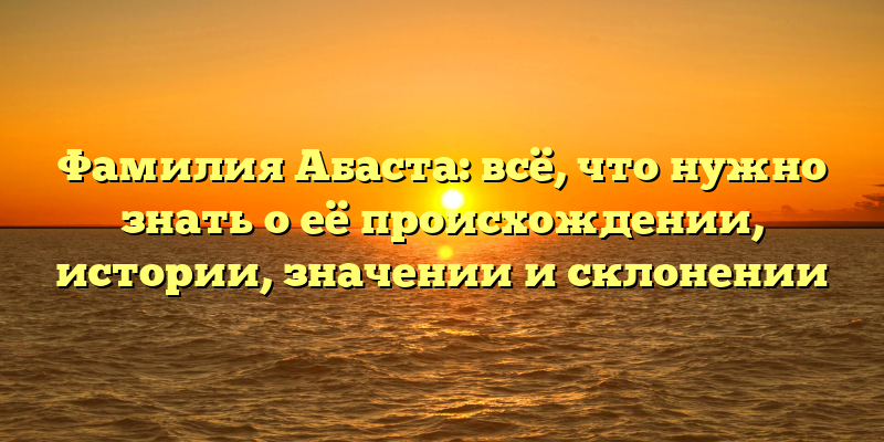 Фамилия Абаста: всё, что нужно знать о её происхождении, истории, значении и склонении
