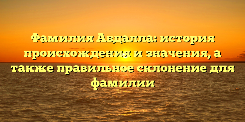 Фамилия Абдалла: история происхождения и значения, а также правильное склонение для фамилии