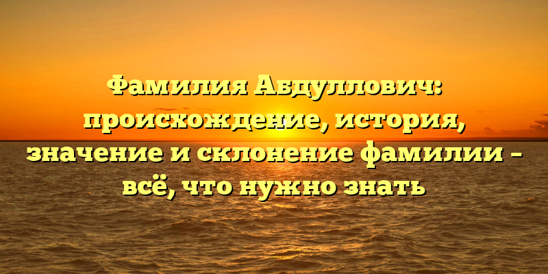 Фамилия Абдуллович: происхождение, история, значение и склонение фамилии – всё, что нужно знать