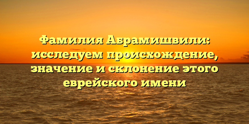 Фамилия Абрамишвили: исследуем происхождение, значение и склонение этого еврейского имени
