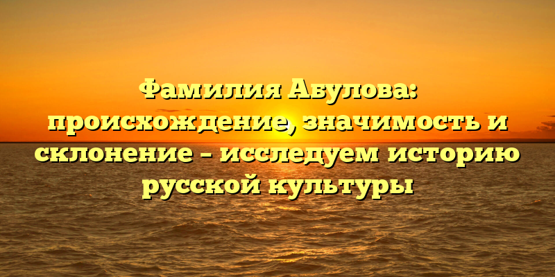 Фамилия Абулова: происхождение, значимость и склонение – исследуем историю русской культуры