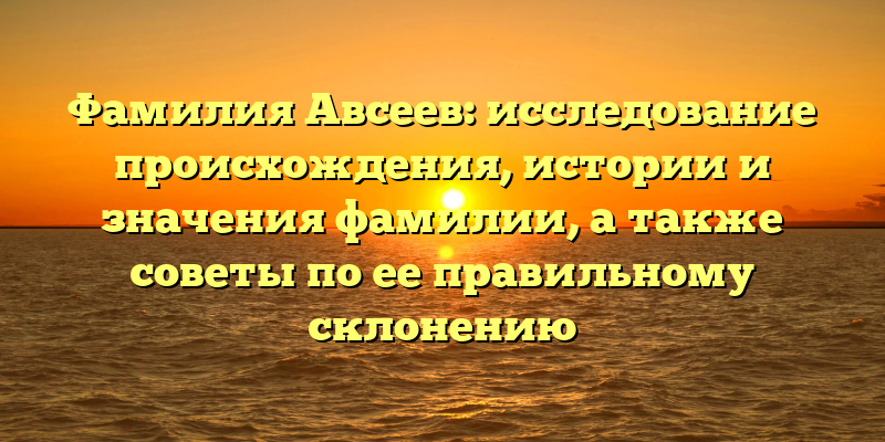 Фамилия Авсеев: исследование происхождения, истории и значения фамилии, а также советы по ее правильному склонению