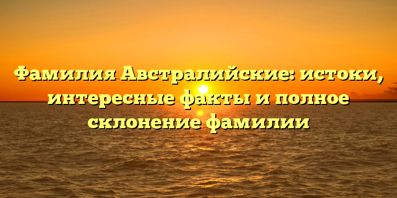 Фамилия Австралийские: истоки, интересные факты и полное склонение фамилии