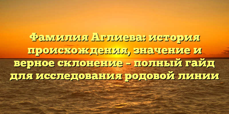 Фамилия Аглиева: история происхождения, значение и верное склонение – полный гайд для исследования родовой линии