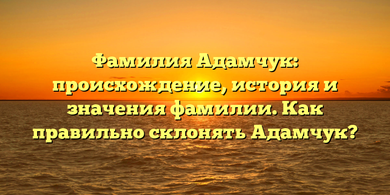 Фамилия Адамчук: происхождение, история и значения фамилии. Как правильно склонять Адамчук?