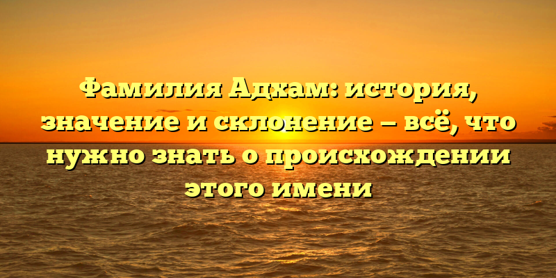 Фамилия Адхам: история, значение и склонение — всё, что нужно знать о происхождении этого имени