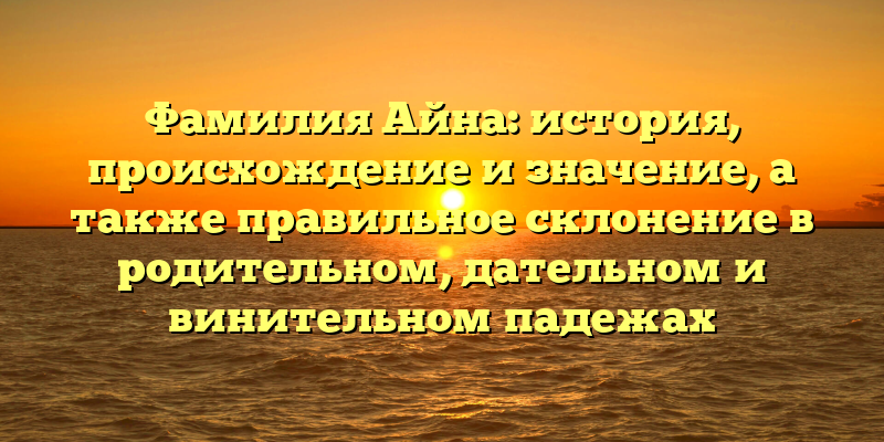 Фамилия Айна: история, происхождение и значение, а также правильное склонение в родительном, дательном и винительном падежах