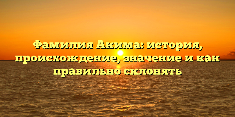 Фамилия Акима: история, происхождение, значение и как правильно склонять