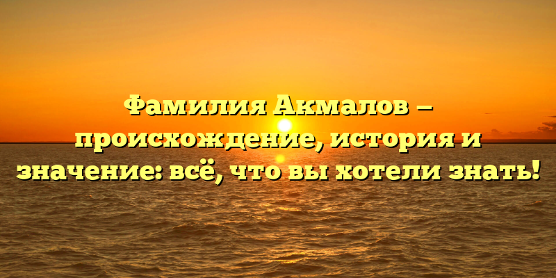 Фамилия Акмалов — происхождение, история и значение: всё, что вы хотели знать!
