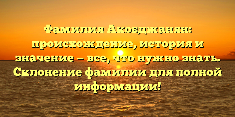 Фамилия Акобджанян: происхождение, история и значение — все, что нужно знать. Склонение фамилии для полной информации!