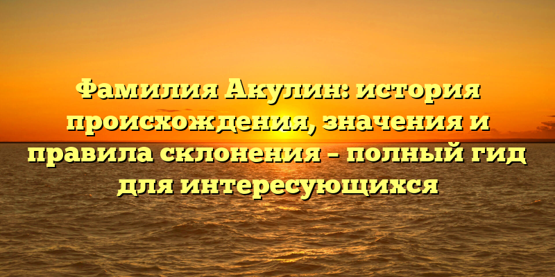 Фамилия Акулин: история происхождения, значения и правила склонения – полный гид для интересующихся