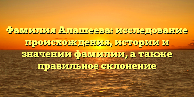 Фамилия Алашеева: исследование происхождения, истории и значении фамилии, а также правильное склонение