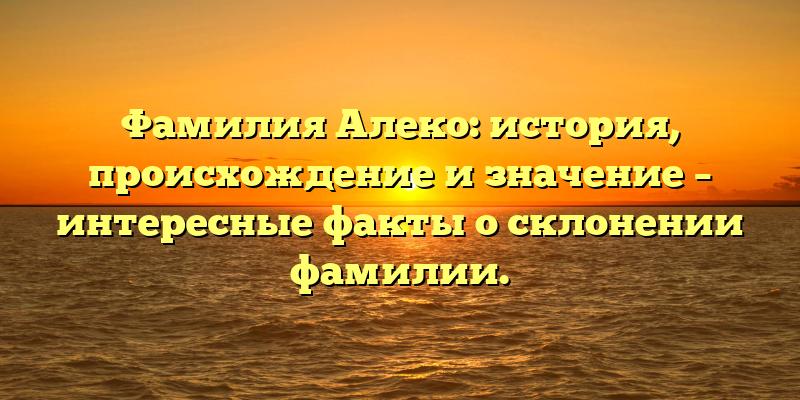 Фамилия Алеко: история, происхождение и значение – интересные факты о склонении фамилии.