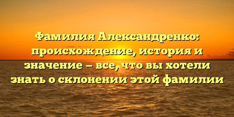 Фамилия Александренко: происхождение, история и значение — все, что вы хотели знать о склонении этой фамилии