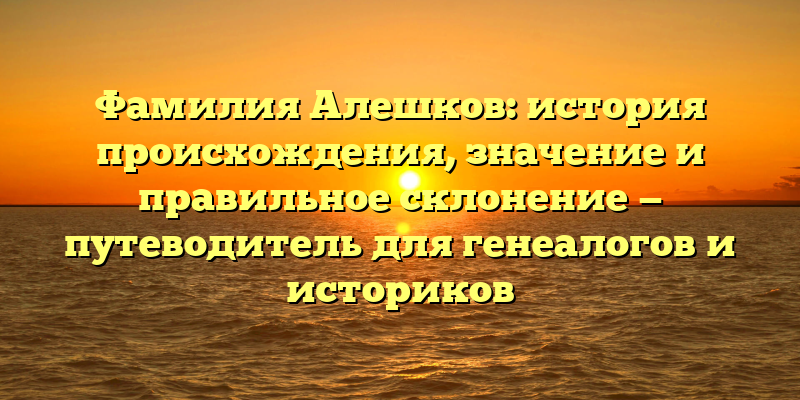 Фамилия Алешков: история происхождения, значение и правильное склонение — путеводитель для генеалогов и историков