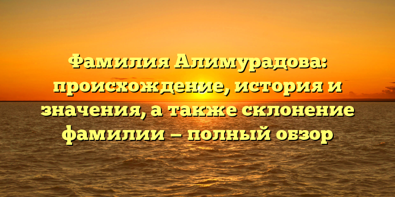Фамилия Алимурадова: происхождение, история и значения, а также склонение фамилии — полный обзор