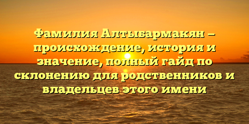 Фамилия Алтыбармакян — происхождение, история и значение, полный гайд по склонению для родственников и владельцев этого имени