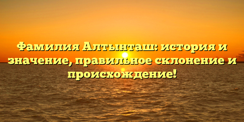 Фамилия Алтынташ: история и значение, правильное склонение и происхождение!