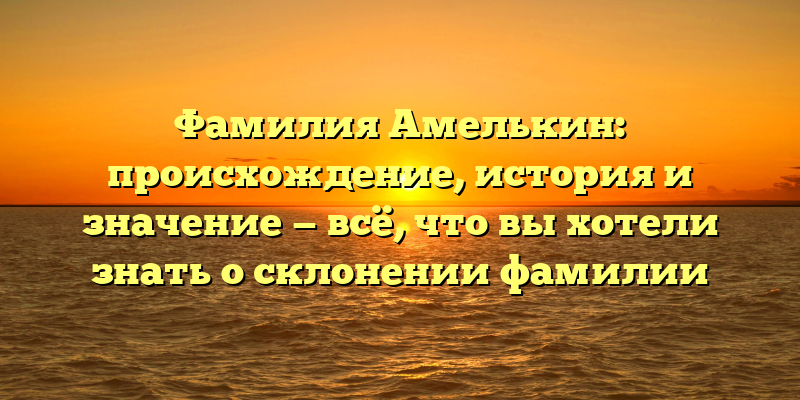 Фамилия Амелькин: происхождение, история и значение — всё, что вы хотели знать о склонении фамилии