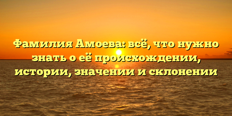 Фамилия Амоева: всё, что нужно знать о её происхождении, истории, значении и склонении