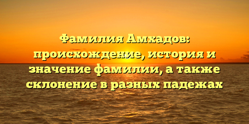 Фамилия Амхадов: происхождение, история и значение фамилии, а также склонение в разных падежах