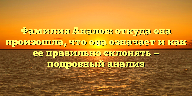 Фамилия Аналов: откуда она произошла, что она означает и как ее правильно склонять — подробный анализ