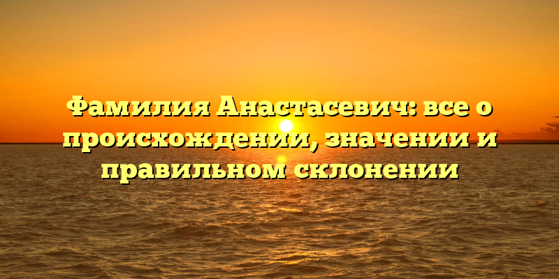 Фамилия Анастасевич: все о происхождении, значении и правильном склонении