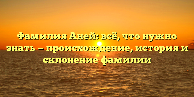 Фамилия Аней: всё, что нужно знать — происхождение, история и склонение фамилии