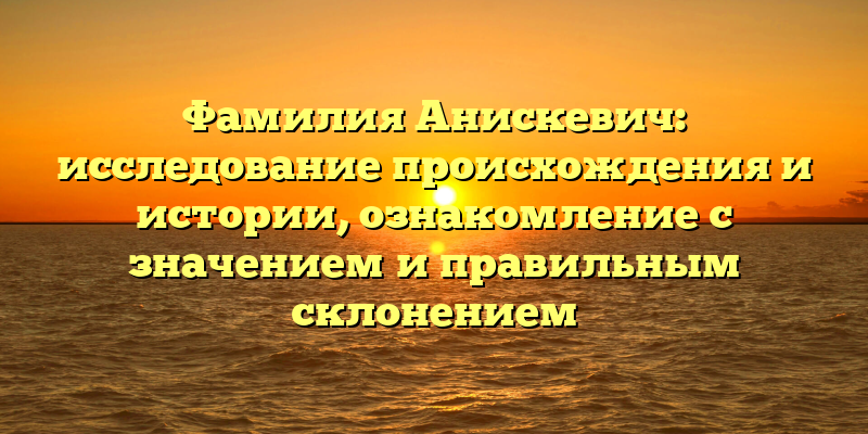 Фамилия Анискевич: исследование происхождения и истории, ознакомление с значением и правильным склонением