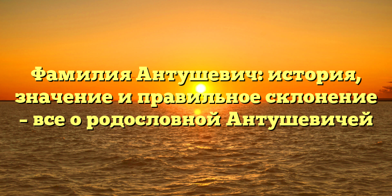 Фамилия Антушевич: история, значение и правильное склонение – все о родословной Антушевичей