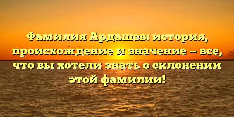 Фамилия Ардашев: история, происхождение и значение — все, что вы хотели знать о склонении этой фамилии!