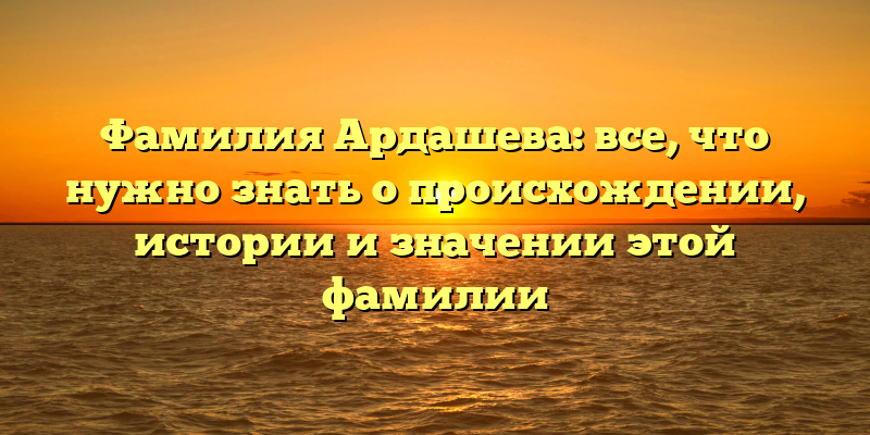 Фамилия Ардашева: все, что нужно знать о происхождении, истории и значении этой фамилии