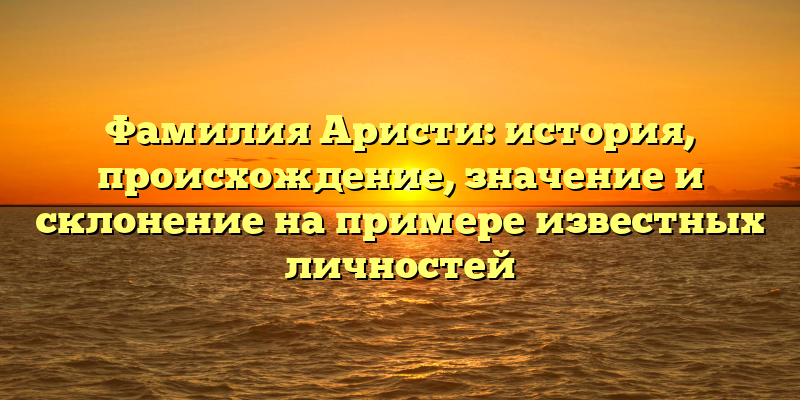 Фамилия Аристи: история, происхождение, значение и склонение на примере известных личностей
