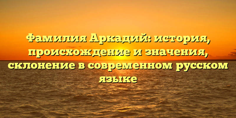 Фамилия Аркадий: история, происхождение и значения, склонение в современном русском языке