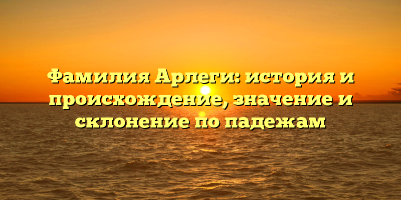 Фамилия Арлеги: история и происхождение, значение и склонение по падежам