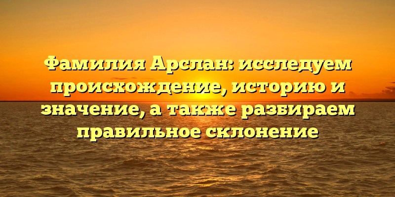 Фамилия Арслан: исследуем происхождение, историю и значение, а также разбираем правильное склонение
